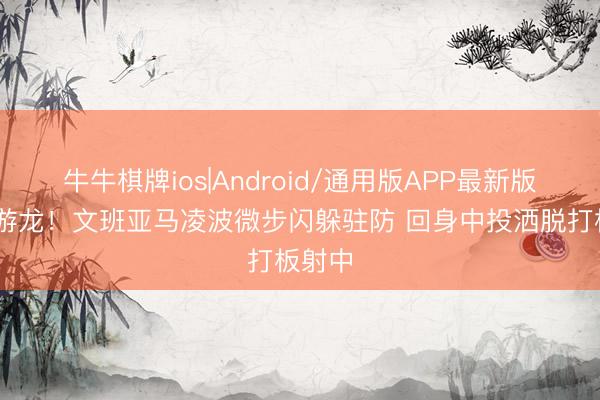 牛牛棋牌ios|Android/通用版APP最新版 婉若游龙！文班亚马凌波微步闪躲驻防 回身中投洒脱打板射中