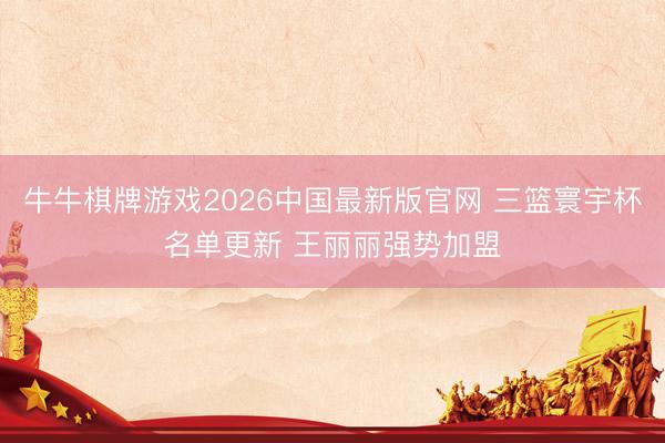 牛牛棋牌游戏2026中国最新版官网 三篮寰宇杯名单更新 王丽丽强势加盟