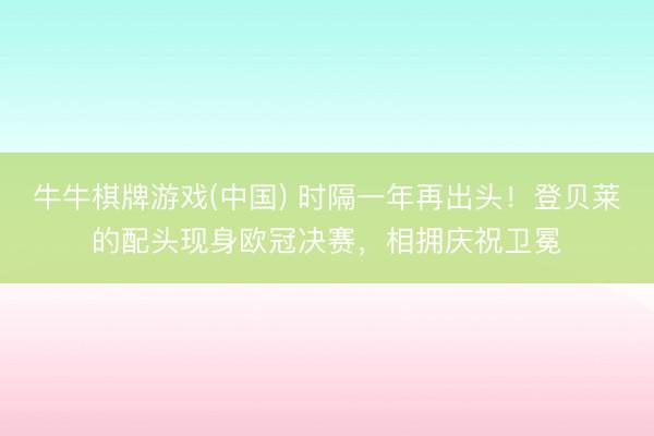 牛牛棋牌游戏(中国) 时隔一年再出头！登贝莱的配头现身欧冠决赛，相拥庆祝卫冕
