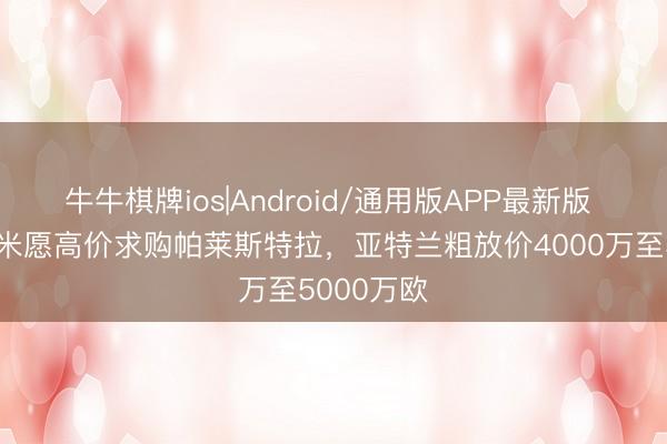 牛牛棋牌ios|Android/通用版APP最新版 记者：国米愿高价求购帕莱斯特拉，亚特兰粗放价4000万至5000万欧