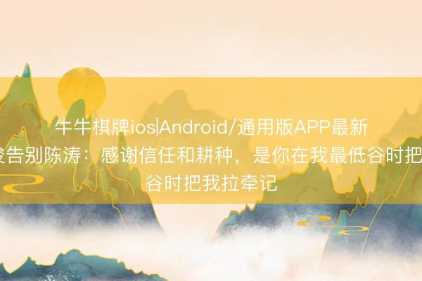 牛牛棋牌ios|Android/通用版APP最新版 戴伟浚告别陈涛：感谢信任和耕种，是你在我最低谷时把我拉牵记