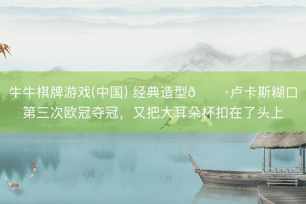 牛牛棋牌游戏(中国) 经典造型📷卢卡斯糊口第三次欧冠夺冠，<a href=