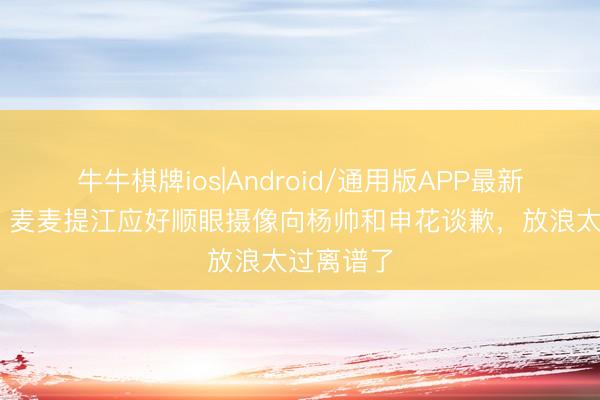 牛牛棋牌ios|Android/通用版APP最新版 记者：麦麦提江应好顺眼摄像向杨帅和申花谈歉，放浪太过离谱了