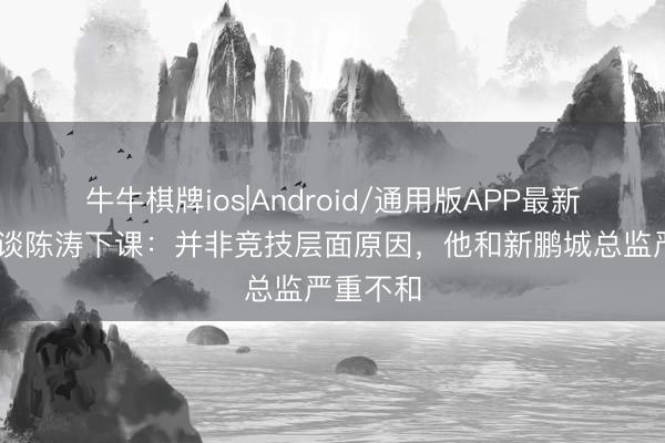 牛牛棋牌ios|Android/通用版APP最新版 记者谈陈涛下课：并非竞技层面原因，他和新鹏城总监严重不和