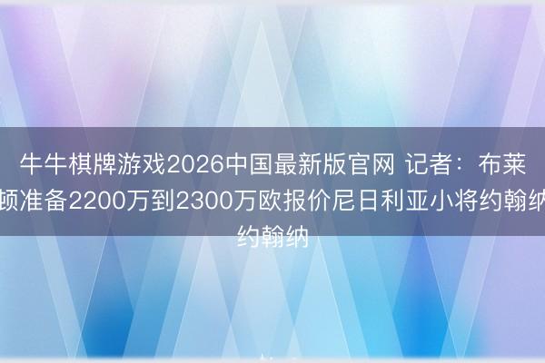 牛牛棋牌游戏2026中国最新版官网 记者：布莱顿准备2200万到2300万欧报价尼日利亚小将约翰纳