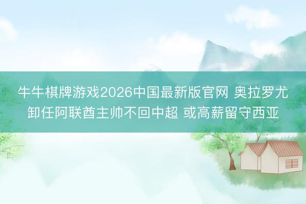 牛牛棋牌游戏2026中国最新版官网 奥拉罗尤卸任阿联酋主帅不回中超 或高薪留守西亚