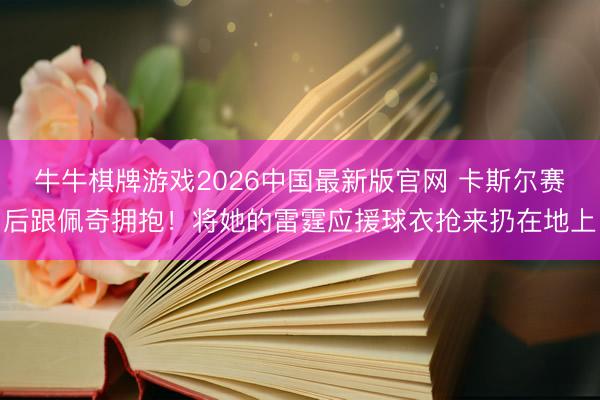 牛牛棋牌游戏2026中国最新版官网 卡斯尔赛后跟佩奇拥抱！将她的雷霆应援球衣抢来扔在地上