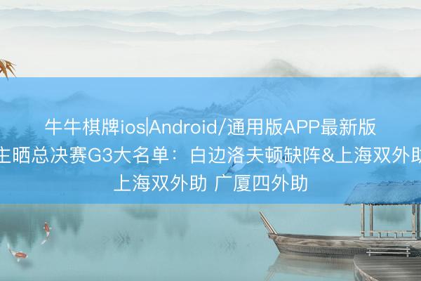 牛牛棋牌ios|Android/通用版APP最新版 媒体东说念主晒总决赛G3大名单：白边洛夫顿缺阵&上海双外助 广厦四外助