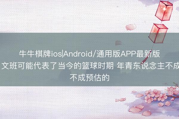 牛牛棋牌ios|Android/通用版APP最新版 杨健：文班可能代表了当今的篮球时期 年青东说念主不成预估的