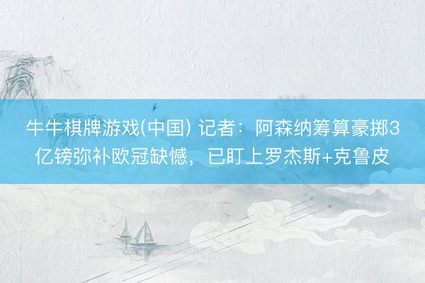 牛牛棋牌游戏(中国) 记者：阿森纳筹算豪掷3亿镑弥补欧冠缺憾，已盯上罗杰斯+克鲁皮