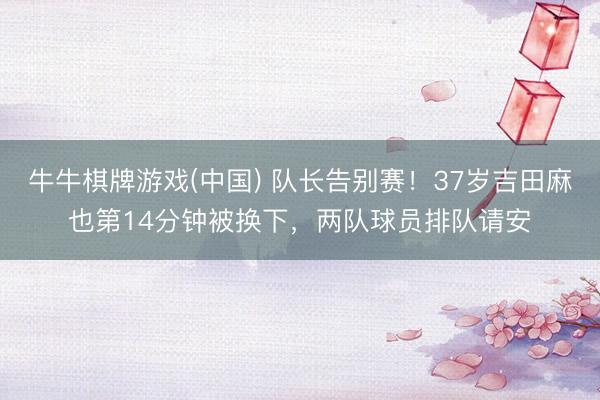 牛牛棋牌游戏(中国) 队长告别赛!37岁吉田麻也第14分钟被换下,两队球员排队请安