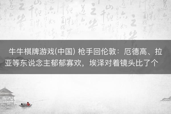 牛牛棋牌游戏(中国) 枪手回伦敦：厄德高、拉亚等东说念主郁郁寡欢，埃泽对着镜头比了个✌️
