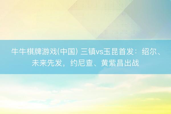 牛牛棋牌游戏(中国) 三镇vs玉昆首发：绍尔、未来先发，约尼查、黄紫昌出战