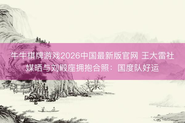 牛牛棋牌游戏2026中国最新版官网 王大雷社媒晒与刘殿座拥抱合照：国度队好运