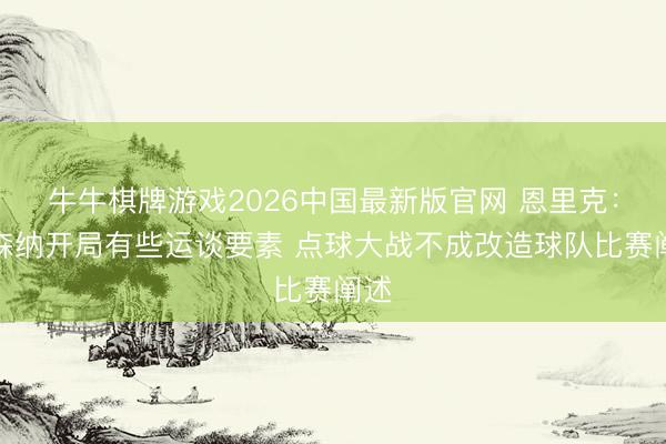 牛牛棋牌游戏2026中国最新版官网 恩里克:阿森纳开局有些运谈要素 点球大战不成改造球队比赛阐述