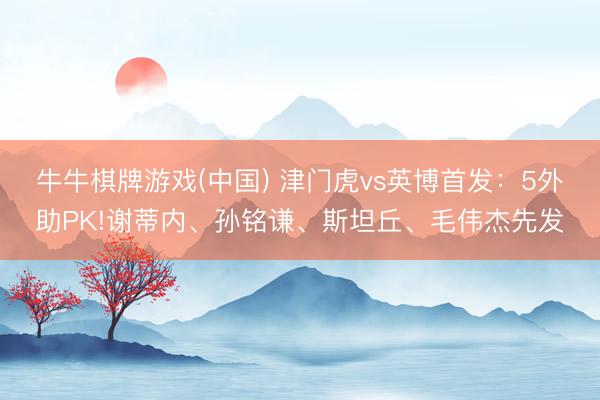 牛牛棋牌游戏(中国) 津门虎vs英博首发：5外助PK!谢蒂内、孙铭谦、斯坦丘、毛伟杰先发