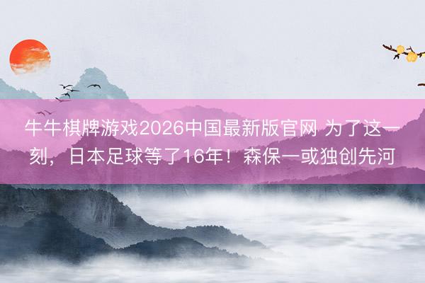 牛牛棋牌游戏2026中国最新版官网 为了这一刻，日本足球等了16年！森保一或独创先河