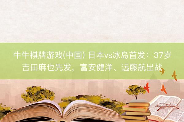 牛牛棋牌游戏(中国) 日本vs冰岛首发：37岁吉田麻也先发，富安健洋、远藤航出战
