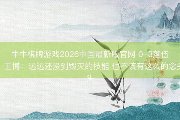 牛牛棋牌游戏2026中国最新版官网 0-3落伍！王博：远远还没到毁灭的技能 也不该有这么的念头