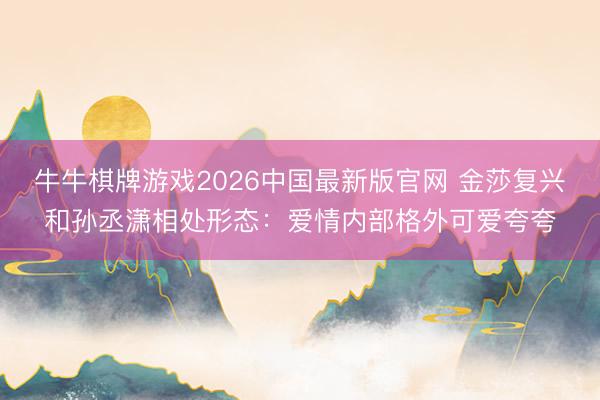 牛牛棋牌游戏2026中国最新版官网 金莎复兴和孙丞潇相处形态:爱情内部格外可爱夸夸