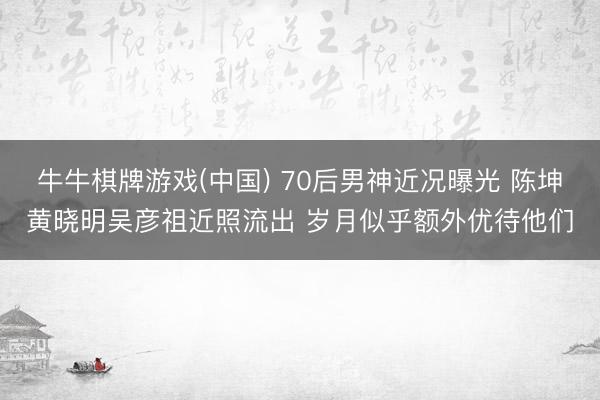 牛牛棋牌游戏(中国) 70后男神近况曝光 陈坤黄晓明吴彦祖近照流出 岁月似乎额外优待他们