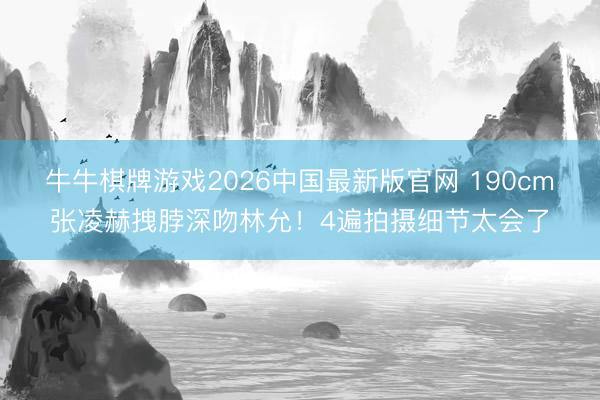 牛牛棋牌游戏2026中国最新版官网 190cm张凌赫拽脖深吻林允！4遍拍摄细节太会了