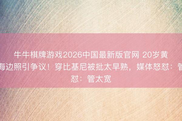 牛牛棋牌游戏2026中国最新版官网 20岁黄多多海边照引争议！穿比基尼被批太早熟，媒体怒怼：管太宽