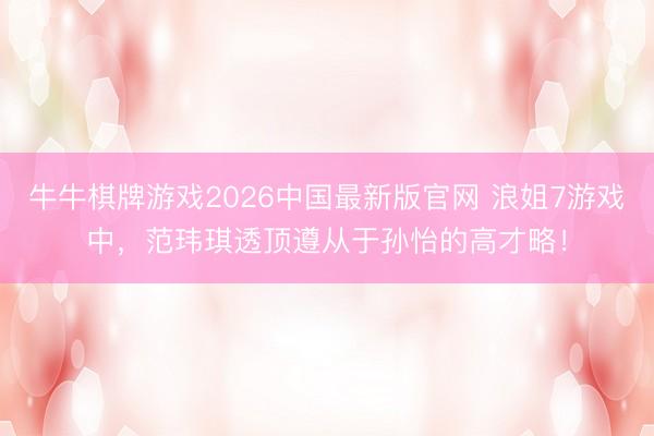 牛牛棋牌游戏2026中国最新版官网 浪姐7游戏中，范玮琪透顶遵从于孙怡的高才略！