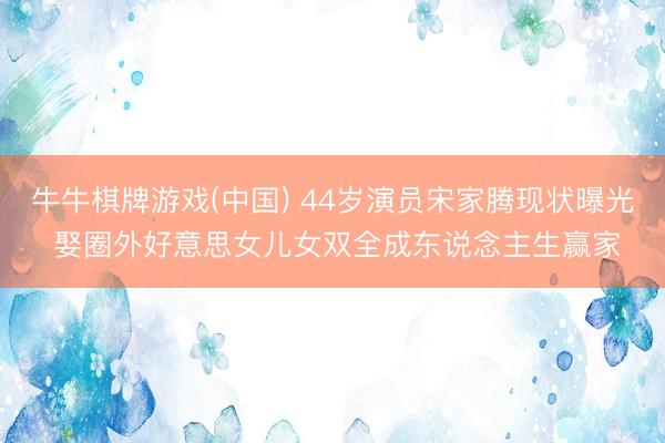 牛牛棋牌游戏(中国) 44岁演员宋家腾现状曝光 娶圈外好意思女儿女双全成东说念主生赢家