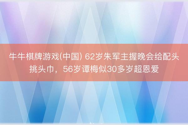 牛牛棋牌游戏(中国) 62岁朱军主握晚会给配头挑头巾，56岁谭梅似30多岁超恩爱