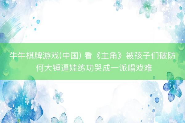 牛牛棋牌游戏(中国) 看《主角》被孩子们破防 何大锤逼娃练功哭成一派唱戏难