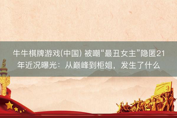 牛牛棋牌游戏(中国) 被嘲“最丑女主”隐匿21年近况曝光：从巅峰到柜姐，发生了什么