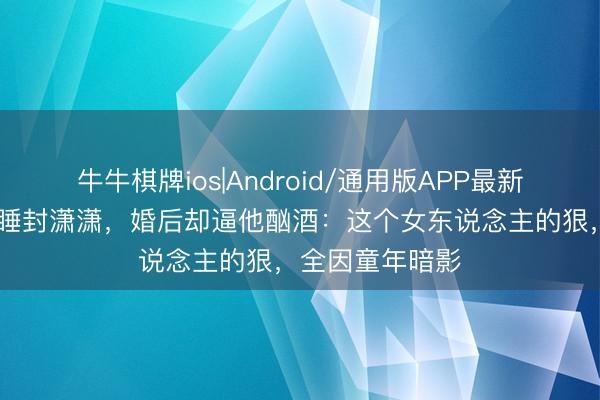 牛牛棋牌ios|Android/通用版APP最新版 楚嘉禾谋划睡封潇潇，婚后却逼他酗酒：这个女东说念主的狠，全因童年暗影