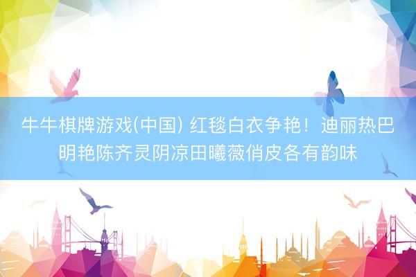 牛牛棋牌游戏(中国) 红毯白衣争艳！迪丽热巴明艳陈齐灵阴凉田曦薇俏皮各有韵味