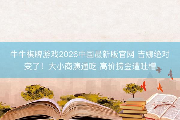 牛牛棋牌游戏2026中国最新版官网 吉娜绝对变了！大小商演通吃 高价捞金遭吐槽