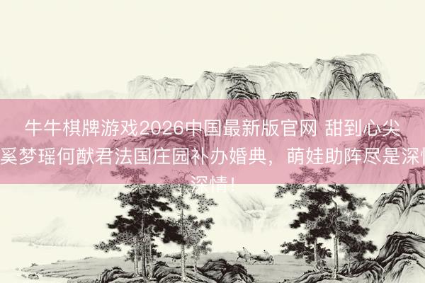牛牛棋牌游戏2026中国最新版官网 甜到心尖！奚梦瑶何猷君法国庄园补办婚典，萌娃助阵尽是深情！