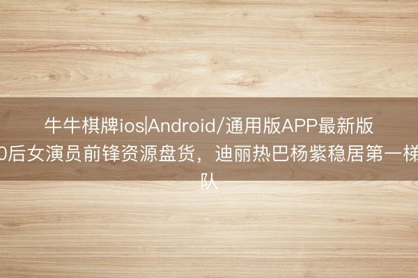 牛牛棋牌ios|Android/通用版APP最新版 90后女演员前锋资源盘货，迪丽热巴杨紫稳居第一梯队
