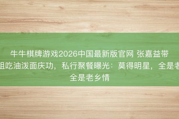 牛牛棋牌游戏2026中国最新版官网 张嘉益带队剧组吃油泼面庆功，私行聚餐曝光：莫得明星，全是老乡情