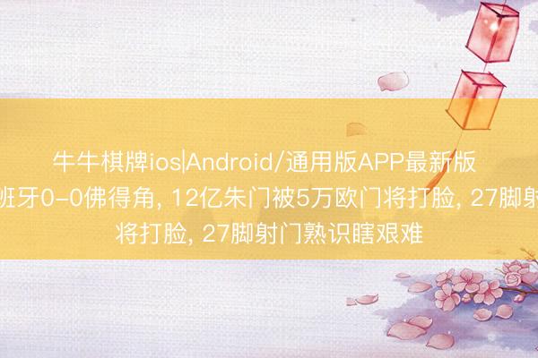 牛牛棋牌ios|Android/通用版APP最新版 大口语聊聊西班牙0-0佛得角， 12亿朱门被5万欧门将打脸， 27脚射门熟识瞎艰难