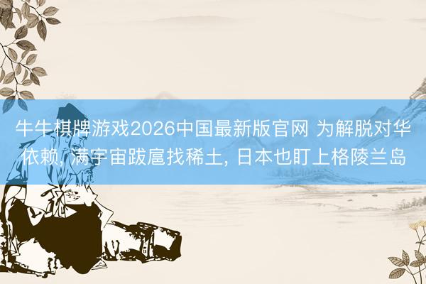牛牛棋牌游戏2026中国最新版官网 为解脱对华依赖， 满宇宙跋扈找稀土， 日本也盯上格陵兰岛