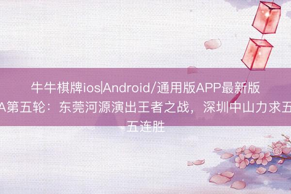 牛牛棋牌ios|Android/通用版APP最新版 粤BA第五轮：东莞河源演出王者之战，深圳中山力求五连胜