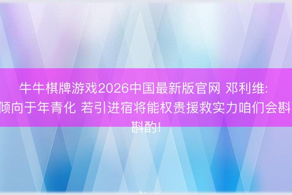 牛牛棋牌游戏2026中国最新版官网 邓利维: 更倾向于年青化 若引进宿将能权贵援救实力咱们会斟酌!